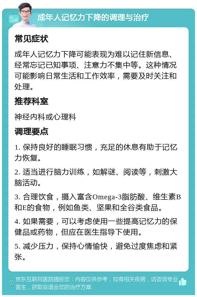 成年人记忆力下降的调理与治疗 常见症状 成年人记忆力下降可能表现为难以记住新信息、经常忘记已知事项、注意力不集中等。这种情况可能影响日常生活和工作效率，需要及时关注和处理。 推荐科室 神经内科或心理科 调理要点 1. 保持良好的睡眠习惯，充足的休息有助于记忆力恢复。 2. 适当进行脑力训练，如解谜、阅读等，刺激大脑活动。 3. 合理饮食，摄入富含Omega-3脂肪酸、维生素B和E的食物，例如鱼类、坚果和全谷类食品。 4. 如果需要，可以考虑使用一些提高记忆力的保健品或药物，但应在医生指导下使用。 5. 减少压力，保持心情愉快，避免过度焦虑和紧张。