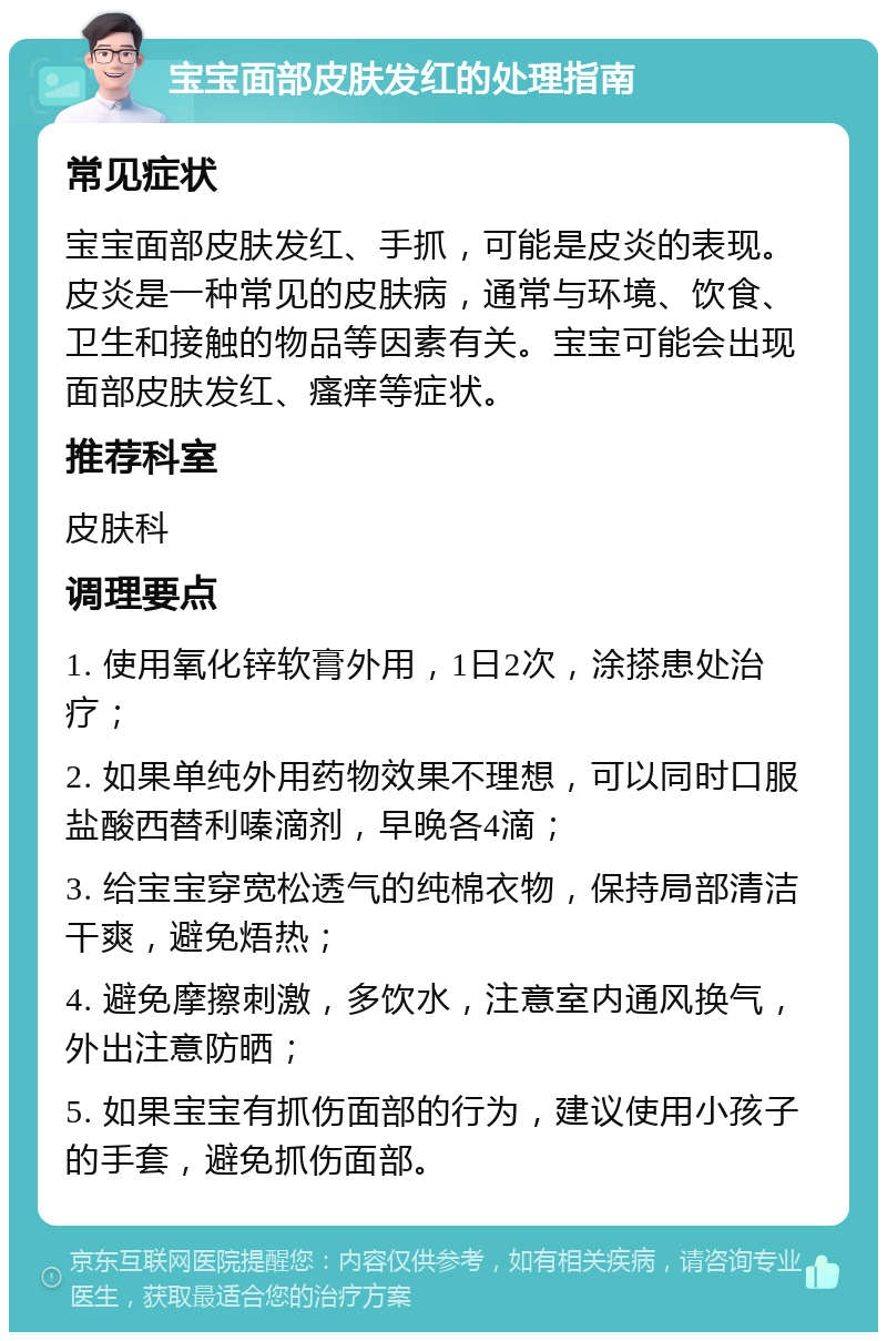 宝宝面部皮肤发红的处理指南 常见症状 宝宝面部皮肤发红、手抓，可能是皮炎的表现。皮炎是一种常见的皮肤病，通常与环境、饮食、卫生和接触的物品等因素有关。宝宝可能会出现面部皮肤发红、瘙痒等症状。 推荐科室 皮肤科 调理要点 1. 使用氧化锌软膏外用，1日2次，涂搽患处治疗； 2. 如果单纯外用药物效果不理想，可以同时口服盐酸西替利嗪滴剂，早晚各4滴； 3. 给宝宝穿宽松透气的纯棉衣物，保持局部清洁干爽，避免焐热； 4. 避免摩擦刺激，多饮水，注意室内通风换气，外出注意防晒； 5. 如果宝宝有抓伤面部的行为，建议使用小孩子的手套，避免抓伤面部。