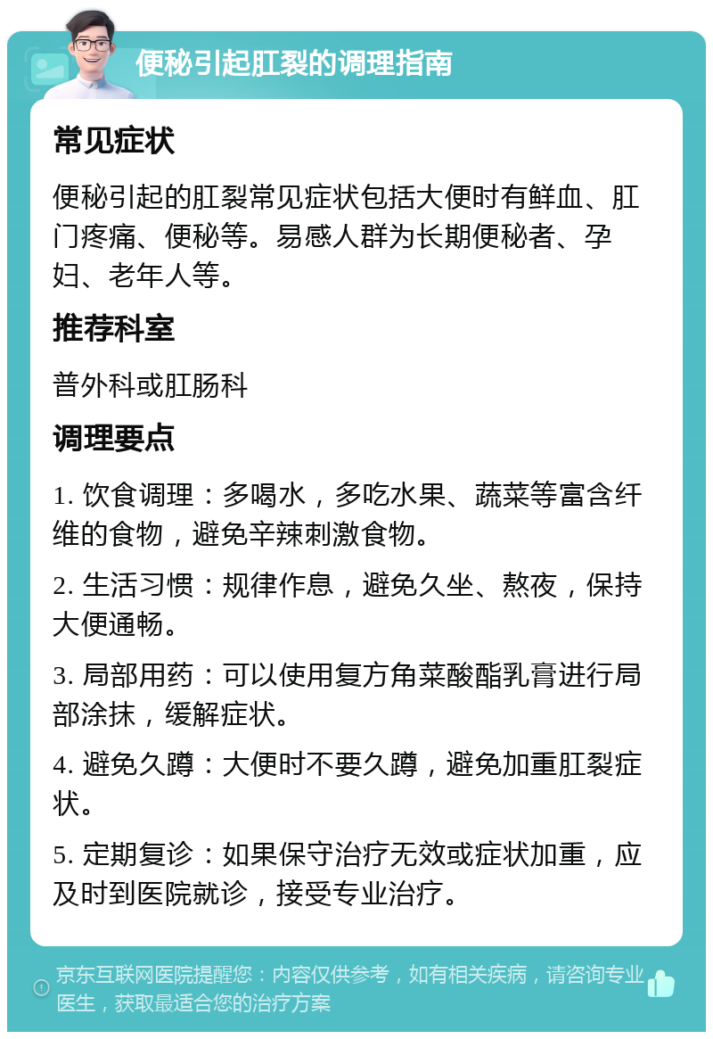 便秘引起肛裂的调理指南 常见症状 便秘引起的肛裂常见症状包括大便时有鲜血、肛门疼痛、便秘等。易感人群为长期便秘者、孕妇、老年人等。 推荐科室 普外科或肛肠科 调理要点 1. 饮食调理：多喝水，多吃水果、蔬菜等富含纤维的食物，避免辛辣刺激食物。 2. 生活习惯：规律作息，避免久坐、熬夜，保持大便通畅。 3. 局部用药：可以使用复方角菜酸酯乳膏进行局部涂抹，缓解症状。 4. 避免久蹲：大便时不要久蹲，避免加重肛裂症状。 5. 定期复诊：如果保守治疗无效或症状加重，应及时到医院就诊，接受专业治疗。