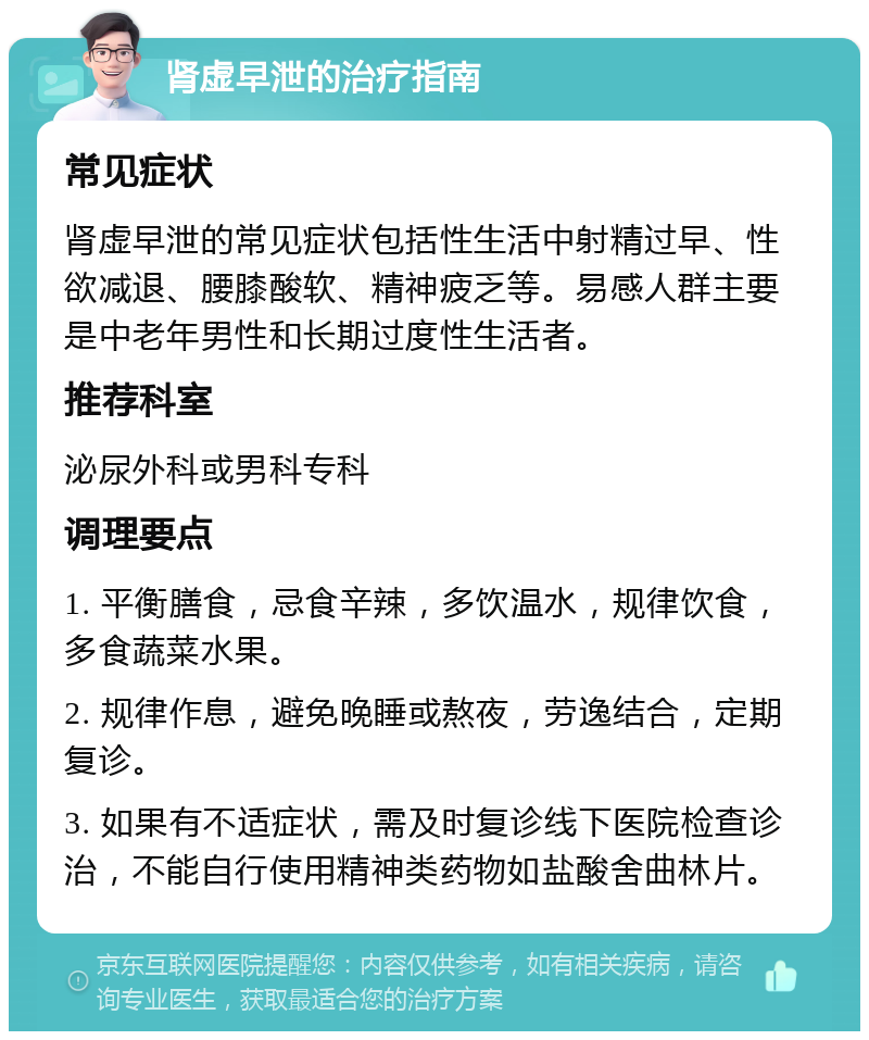 肾虚早泄的治疗指南 常见症状 肾虚早泄的常见症状包括性生活中射精过早、性欲减退、腰膝酸软、精神疲乏等。易感人群主要是中老年男性和长期过度性生活者。 推荐科室 泌尿外科或男科专科 调理要点 1. 平衡膳食，忌食辛辣，多饮温水，规律饮食，多食蔬菜水果。 2. 规律作息，避免晚睡或熬夜，劳逸结合，定期复诊。 3. 如果有不适症状，需及时复诊线下医院检查诊治，不能自行使用精神类药物如盐酸舍曲林片。