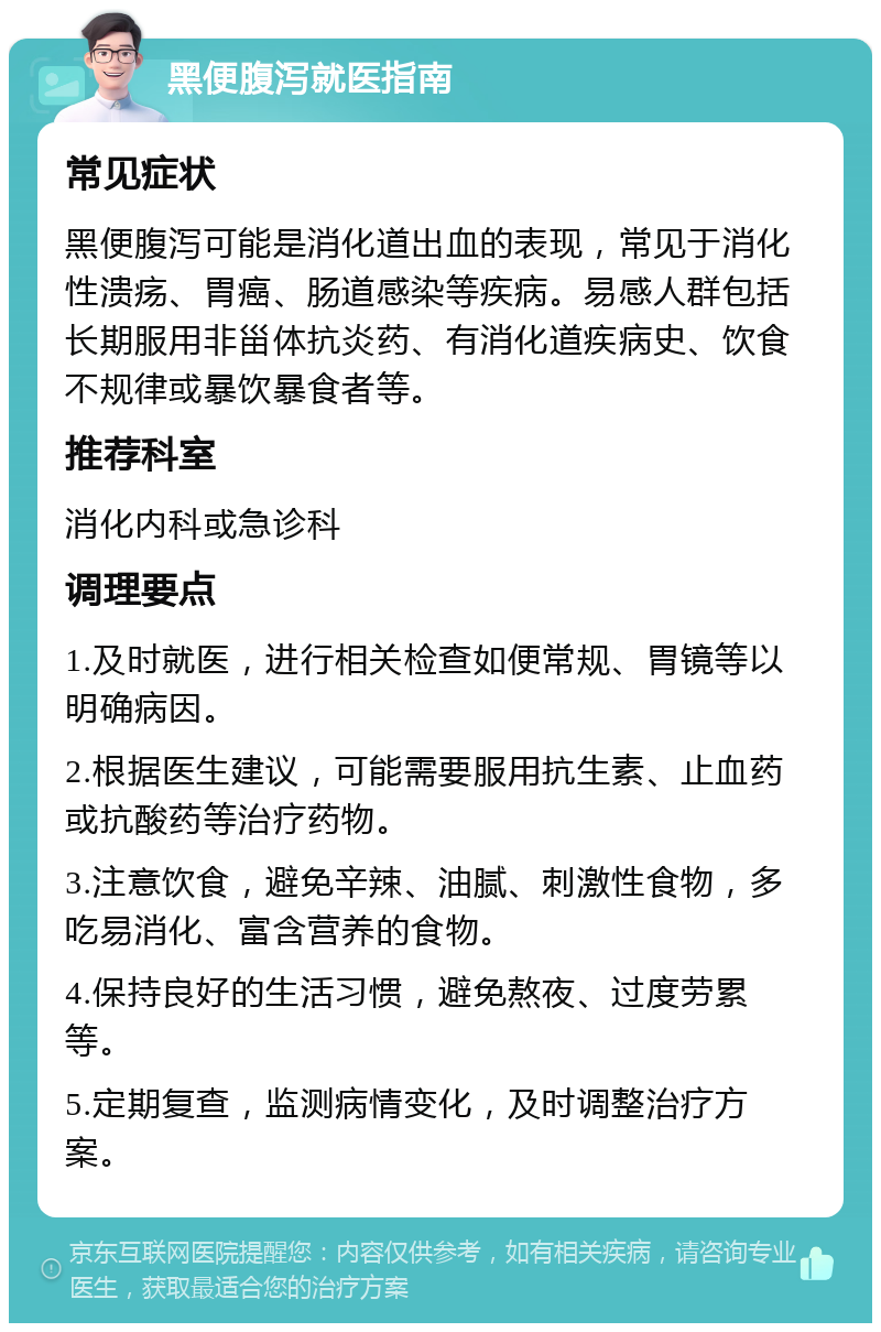 黑便腹泻就医指南 常见症状 黑便腹泻可能是消化道出血的表现，常见于消化性溃疡、胃癌、肠道感染等疾病。易感人群包括长期服用非甾体抗炎药、有消化道疾病史、饮食不规律或暴饮暴食者等。 推荐科室 消化内科或急诊科 调理要点 1.及时就医，进行相关检查如便常规、胃镜等以明确病因。 2.根据医生建议，可能需要服用抗生素、止血药或抗酸药等治疗药物。 3.注意饮食，避免辛辣、油腻、刺激性食物，多吃易消化、富含营养的食物。 4.保持良好的生活习惯，避免熬夜、过度劳累等。 5.定期复查，监测病情变化，及时调整治疗方案。