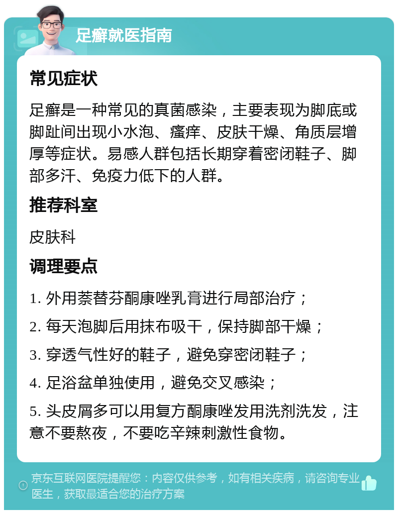 足癣就医指南 常见症状 足癣是一种常见的真菌感染，主要表现为脚底或脚趾间出现小水泡、瘙痒、皮肤干燥、角质层增厚等症状。易感人群包括长期穿着密闭鞋子、脚部多汗、免疫力低下的人群。 推荐科室 皮肤科 调理要点 1. 外用萘替芬酮康唑乳膏进行局部治疗； 2. 每天泡脚后用抹布吸干，保持脚部干燥； 3. 穿透气性好的鞋子，避免穿密闭鞋子； 4. 足浴盆单独使用，避免交叉感染； 5. 头皮屑多可以用复方酮康唑发用洗剂洗发，注意不要熬夜，不要吃辛辣刺激性食物。