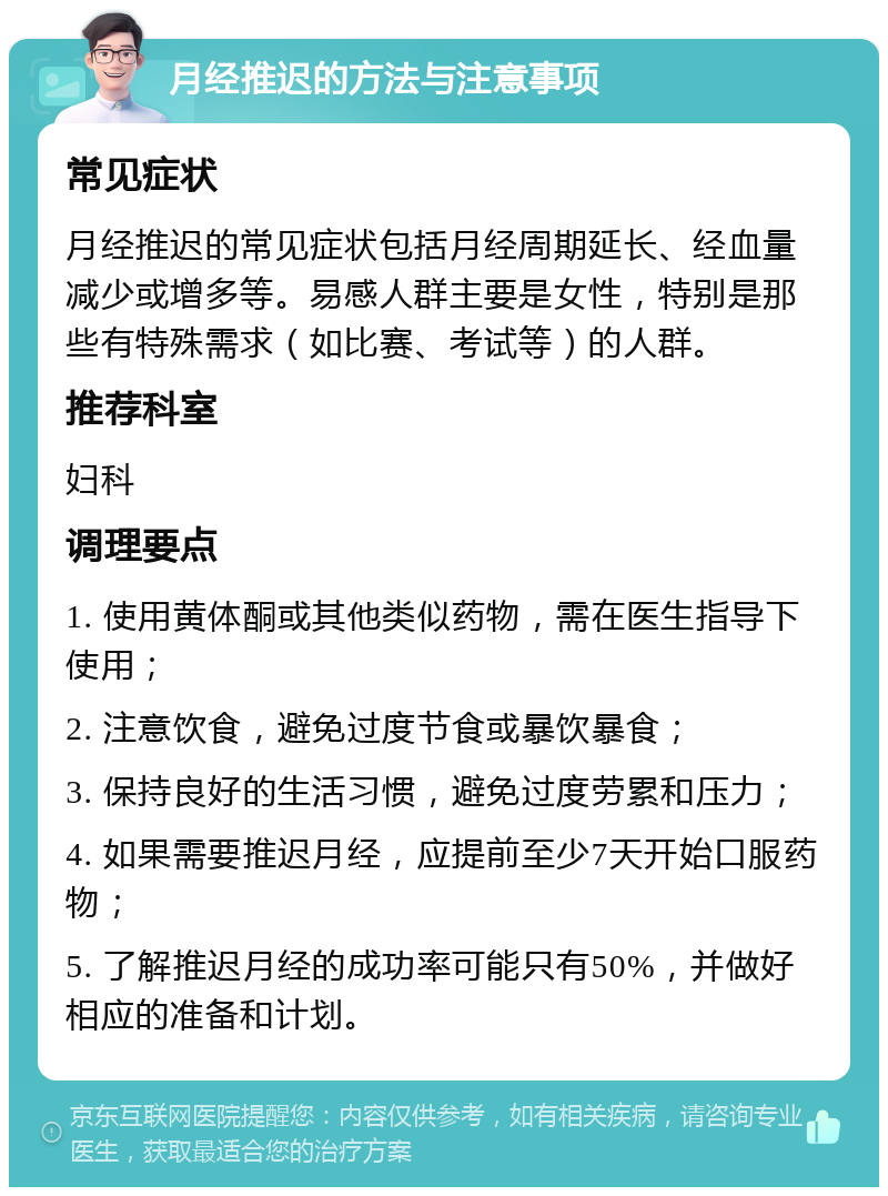 月经推迟的方法与注意事项 常见症状 月经推迟的常见症状包括月经周期延长、经血量减少或增多等。易感人群主要是女性，特别是那些有特殊需求（如比赛、考试等）的人群。 推荐科室 妇科 调理要点 1. 使用黄体酮或其他类似药物，需在医生指导下使用； 2. 注意饮食，避免过度节食或暴饮暴食； 3. 保持良好的生活习惯，避免过度劳累和压力； 4. 如果需要推迟月经，应提前至少7天开始口服药物； 5. 了解推迟月经的成功率可能只有50%，并做好相应的准备和计划。