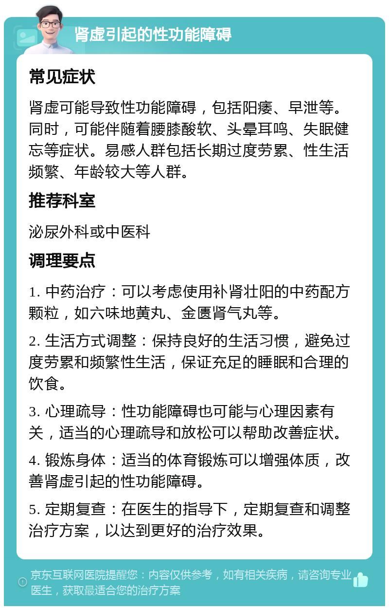 肾虚引起的性功能障碍 常见症状 肾虚可能导致性功能障碍，包括阳痿、早泄等。同时，可能伴随着腰膝酸软、头晕耳鸣、失眠健忘等症状。易感人群包括长期过度劳累、性生活频繁、年龄较大等人群。 推荐科室 泌尿外科或中医科 调理要点 1. 中药治疗：可以考虑使用补肾壮阳的中药配方颗粒，如六味地黄丸、金匮肾气丸等。 2. 生活方式调整：保持良好的生活习惯，避免过度劳累和频繁性生活，保证充足的睡眠和合理的饮食。 3. 心理疏导：性功能障碍也可能与心理因素有关，适当的心理疏导和放松可以帮助改善症状。 4. 锻炼身体：适当的体育锻炼可以增强体质，改善肾虚引起的性功能障碍。 5. 定期复查：在医生的指导下，定期复查和调整治疗方案，以达到更好的治疗效果。