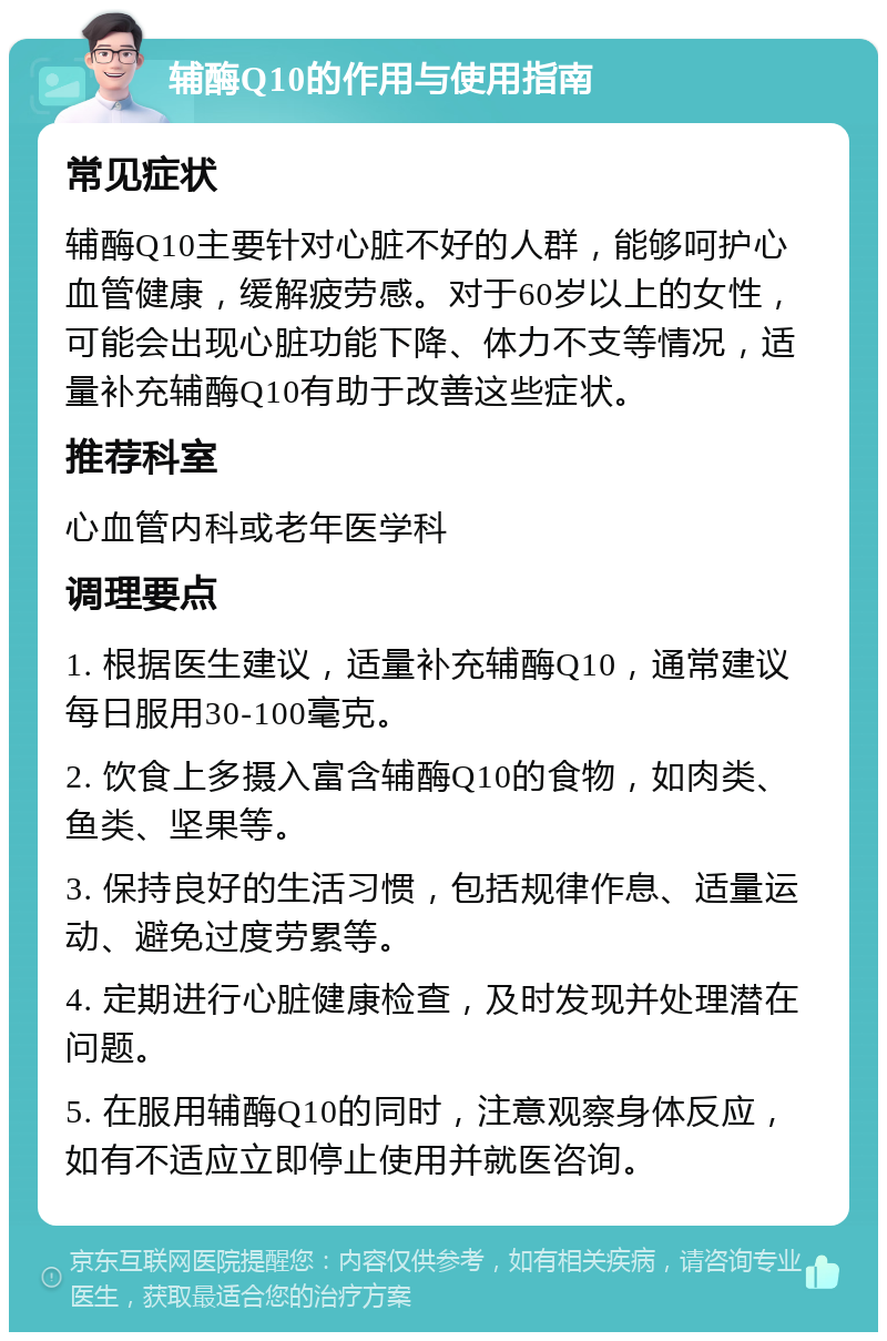 辅酶Q10的作用与使用指南 常见症状 辅酶Q10主要针对心脏不好的人群，能够呵护心血管健康，缓解疲劳感。对于60岁以上的女性，可能会出现心脏功能下降、体力不支等情况，适量补充辅酶Q10有助于改善这些症状。 推荐科室 心血管内科或老年医学科 调理要点 1. 根据医生建议，适量补充辅酶Q10，通常建议每日服用30-100毫克。 2. 饮食上多摄入富含辅酶Q10的食物，如肉类、鱼类、坚果等。 3. 保持良好的生活习惯，包括规律作息、适量运动、避免过度劳累等。 4. 定期进行心脏健康检查，及时发现并处理潜在问题。 5. 在服用辅酶Q10的同时，注意观察身体反应，如有不适应立即停止使用并就医咨询。