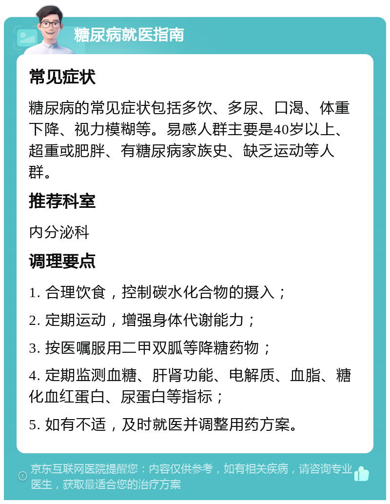 糖尿病就医指南 常见症状 糖尿病的常见症状包括多饮、多尿、口渴、体重下降、视力模糊等。易感人群主要是40岁以上、超重或肥胖、有糖尿病家族史、缺乏运动等人群。 推荐科室 内分泌科 调理要点 1. 合理饮食，控制碳水化合物的摄入； 2. 定期运动，增强身体代谢能力； 3. 按医嘱服用二甲双胍等降糖药物； 4. 定期监测血糖、肝肾功能、电解质、血脂、糖化血红蛋白、尿蛋白等指标； 5. 如有不适，及时就医并调整用药方案。