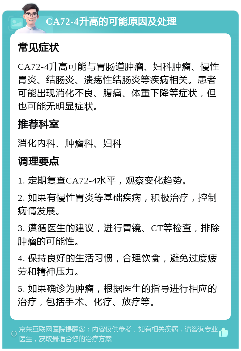 CA72-4升高的可能原因及处理 常见症状 CA72-4升高可能与胃肠道肿瘤、妇科肿瘤、慢性胃炎、结肠炎、溃疡性结肠炎等疾病相关。患者可能出现消化不良、腹痛、体重下降等症状，但也可能无明显症状。 推荐科室 消化内科、肿瘤科、妇科 调理要点 1. 定期复查CA72-4水平，观察变化趋势。 2. 如果有慢性胃炎等基础疾病，积极治疗，控制病情发展。 3. 遵循医生的建议，进行胃镜、CT等检查，排除肿瘤的可能性。 4. 保持良好的生活习惯，合理饮食，避免过度疲劳和精神压力。 5. 如果确诊为肿瘤，根据医生的指导进行相应的治疗，包括手术、化疗、放疗等。