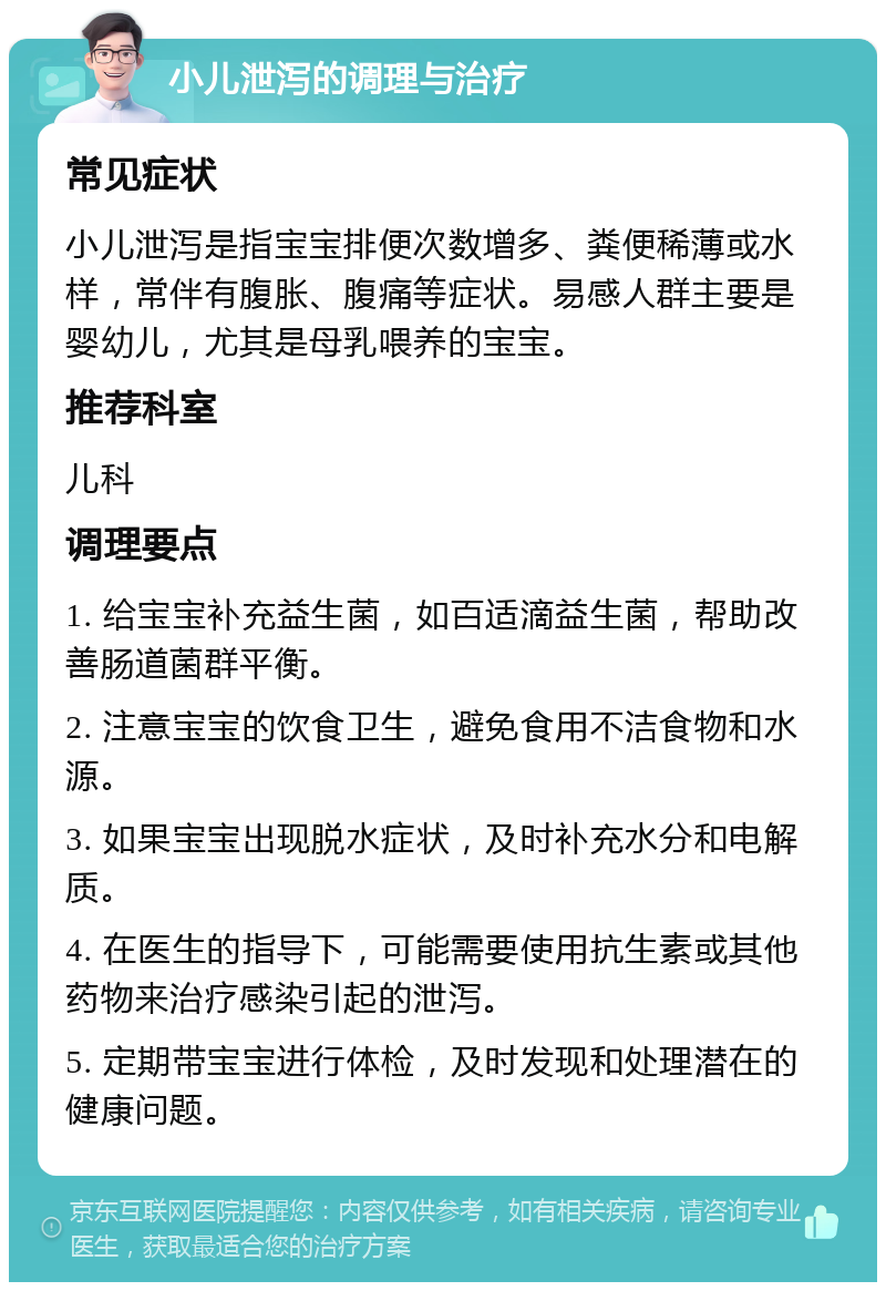 小儿泄泻的调理与治疗 常见症状 小儿泄泻是指宝宝排便次数增多、粪便稀薄或水样，常伴有腹胀、腹痛等症状。易感人群主要是婴幼儿，尤其是母乳喂养的宝宝。 推荐科室 儿科 调理要点 1. 给宝宝补充益生菌，如百适滴益生菌，帮助改善肠道菌群平衡。 2. 注意宝宝的饮食卫生，避免食用不洁食物和水源。 3. 如果宝宝出现脱水症状，及时补充水分和电解质。 4. 在医生的指导下，可能需要使用抗生素或其他药物来治疗感染引起的泄泻。 5. 定期带宝宝进行体检，及时发现和处理潜在的健康问题。