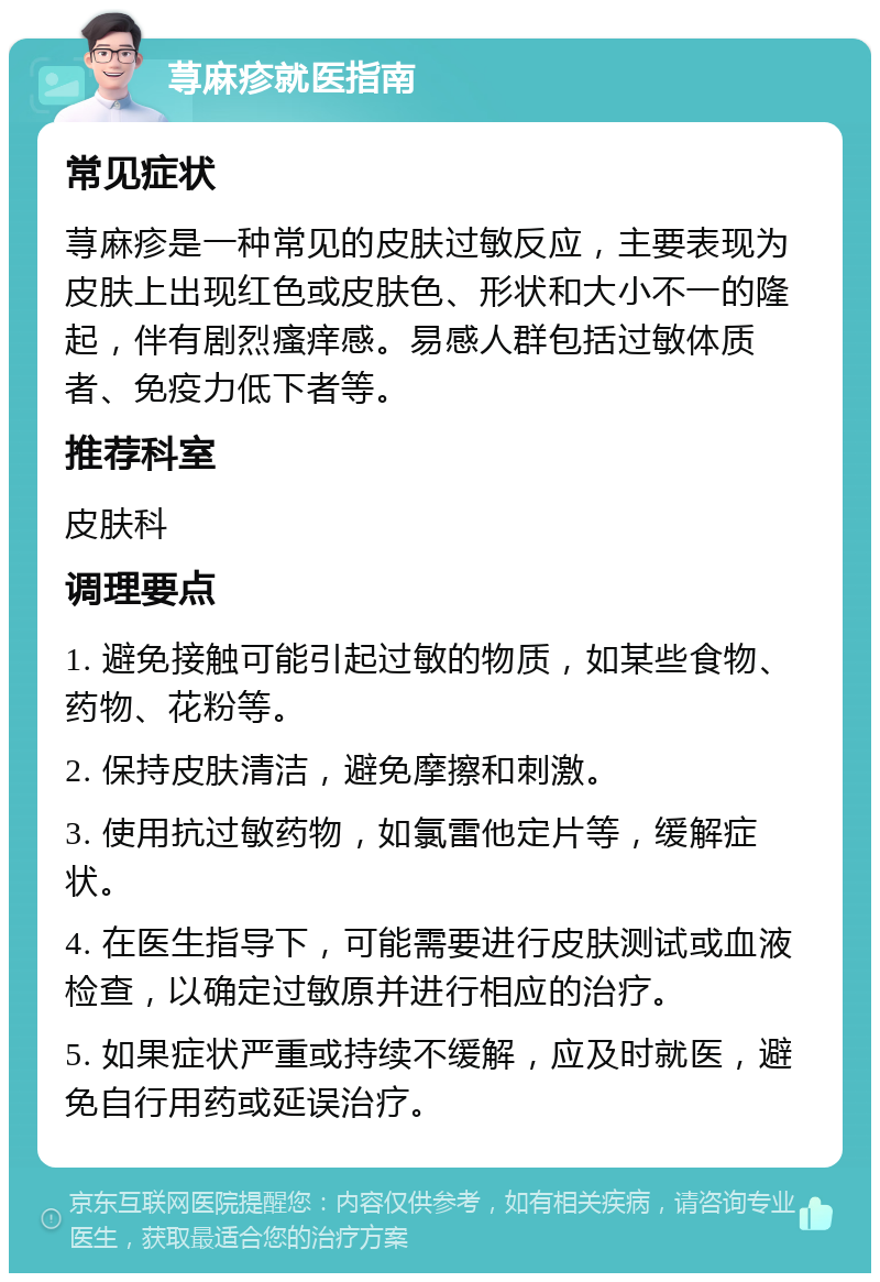 荨麻疹就医指南 常见症状 荨麻疹是一种常见的皮肤过敏反应，主要表现为皮肤上出现红色或皮肤色、形状和大小不一的隆起，伴有剧烈瘙痒感。易感人群包括过敏体质者、免疫力低下者等。 推荐科室 皮肤科 调理要点 1. 避免接触可能引起过敏的物质，如某些食物、药物、花粉等。 2. 保持皮肤清洁，避免摩擦和刺激。 3. 使用抗过敏药物，如氯雷他定片等，缓解症状。 4. 在医生指导下，可能需要进行皮肤测试或血液检查，以确定过敏原并进行相应的治疗。 5. 如果症状严重或持续不缓解，应及时就医，避免自行用药或延误治疗。