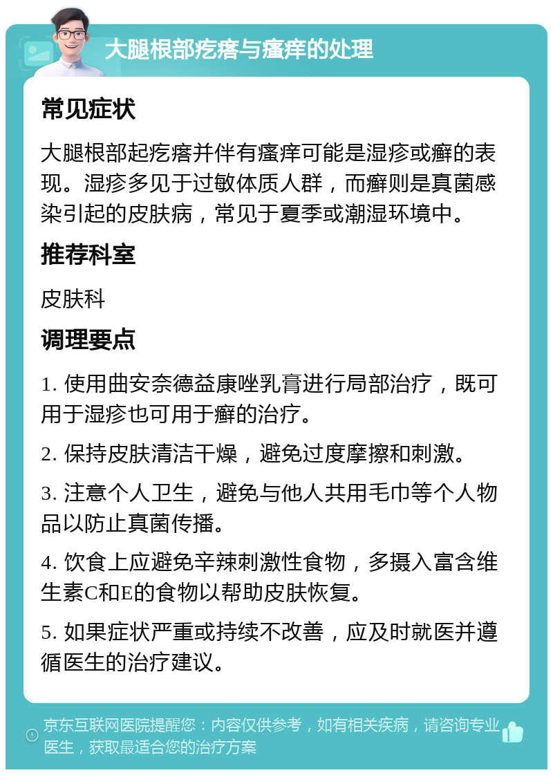 大腿根部疙瘩与瘙痒的处理 常见症状 大腿根部起疙瘩并伴有瘙痒可能是湿疹或癣的表现。湿疹多见于过敏体质人群，而癣则是真菌感染引起的皮肤病，常见于夏季或潮湿环境中。 推荐科室 皮肤科 调理要点 1. 使用曲安奈德益康唑乳膏进行局部治疗，既可用于湿疹也可用于癣的治疗。 2. 保持皮肤清洁干燥，避免过度摩擦和刺激。 3. 注意个人卫生，避免与他人共用毛巾等个人物品以防止真菌传播。 4. 饮食上应避免辛辣刺激性食物，多摄入富含维生素C和E的食物以帮助皮肤恢复。 5. 如果症状严重或持续不改善，应及时就医并遵循医生的治疗建议。