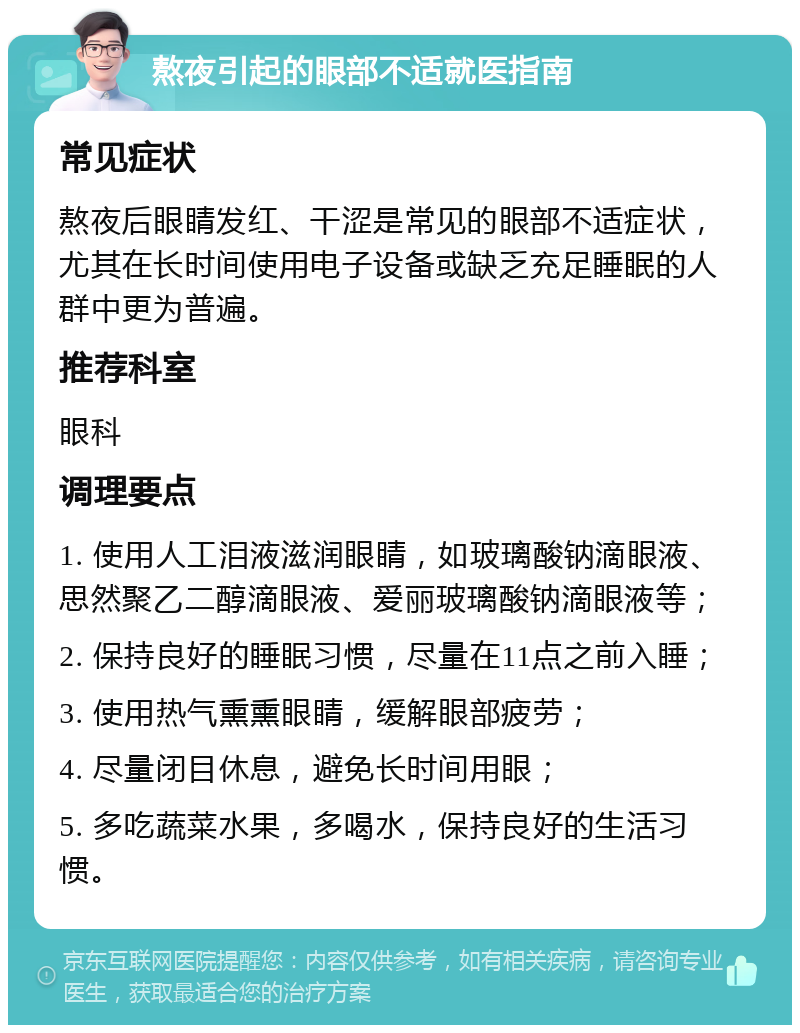 熬夜引起的眼部不适就医指南 常见症状 熬夜后眼睛发红、干涩是常见的眼部不适症状，尤其在长时间使用电子设备或缺乏充足睡眠的人群中更为普遍。 推荐科室 眼科 调理要点 1. 使用人工泪液滋润眼睛，如玻璃酸钠滴眼液、思然聚乙二醇滴眼液、爱丽玻璃酸钠滴眼液等； 2. 保持良好的睡眠习惯，尽量在11点之前入睡； 3. 使用热气熏熏眼睛，缓解眼部疲劳； 4. 尽量闭目休息，避免长时间用眼； 5. 多吃蔬菜水果，多喝水，保持良好的生活习惯。