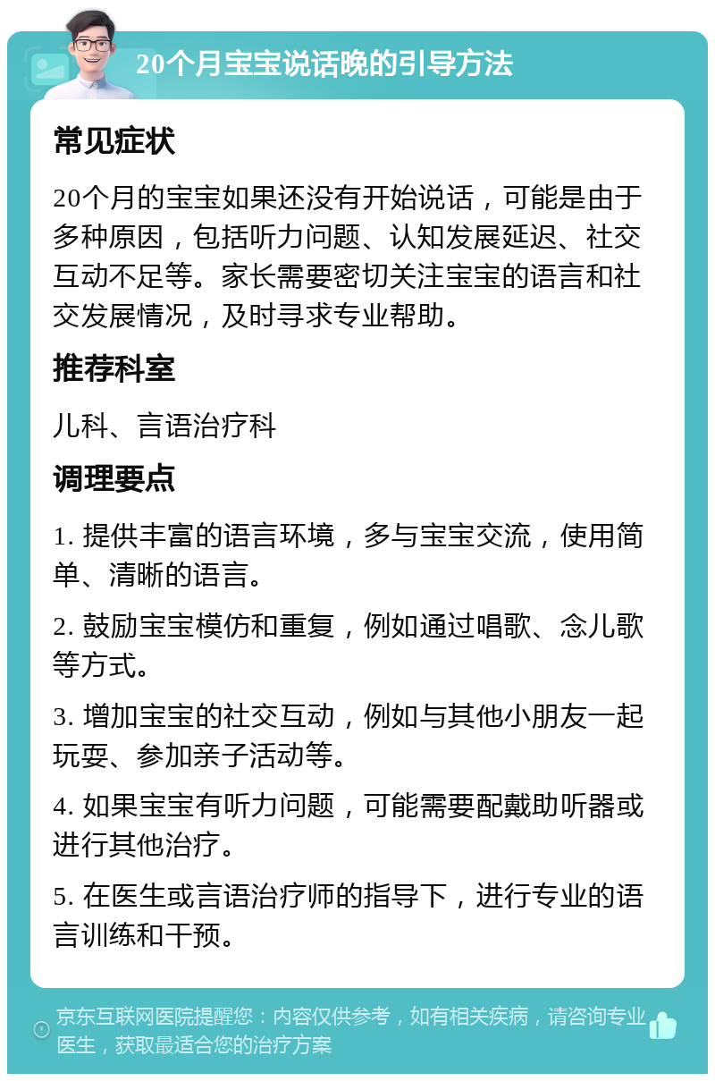 20个月宝宝说话晚的引导方法 常见症状 20个月的宝宝如果还没有开始说话，可能是由于多种原因，包括听力问题、认知发展延迟、社交互动不足等。家长需要密切关注宝宝的语言和社交发展情况，及时寻求专业帮助。 推荐科室 儿科、言语治疗科 调理要点 1. 提供丰富的语言环境，多与宝宝交流，使用简单、清晰的语言。 2. 鼓励宝宝模仿和重复，例如通过唱歌、念儿歌等方式。 3. 增加宝宝的社交互动，例如与其他小朋友一起玩耍、参加亲子活动等。 4. 如果宝宝有听力问题，可能需要配戴助听器或进行其他治疗。 5. 在医生或言语治疗师的指导下，进行专业的语言训练和干预。