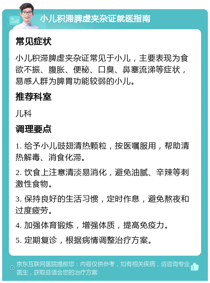 小儿积滞脾虚夹杂证就医指南 常见症状 小儿积滞脾虚夹杂证常见于小儿，主要表现为食欲不振、腹胀、便秘、口臭、鼻塞流涕等症状，易感人群为脾胃功能较弱的小儿。 推荐科室 儿科 调理要点 1. 给予小儿豉翅清热颗粒，按医嘱服用，帮助清热解毒、消食化滞。 2. 饮食上注意清淡易消化，避免油腻、辛辣等刺激性食物。 3. 保持良好的生活习惯，定时作息，避免熬夜和过度疲劳。 4. 加强体育锻炼，增强体质，提高免疫力。 5. 定期复诊，根据病情调整治疗方案。