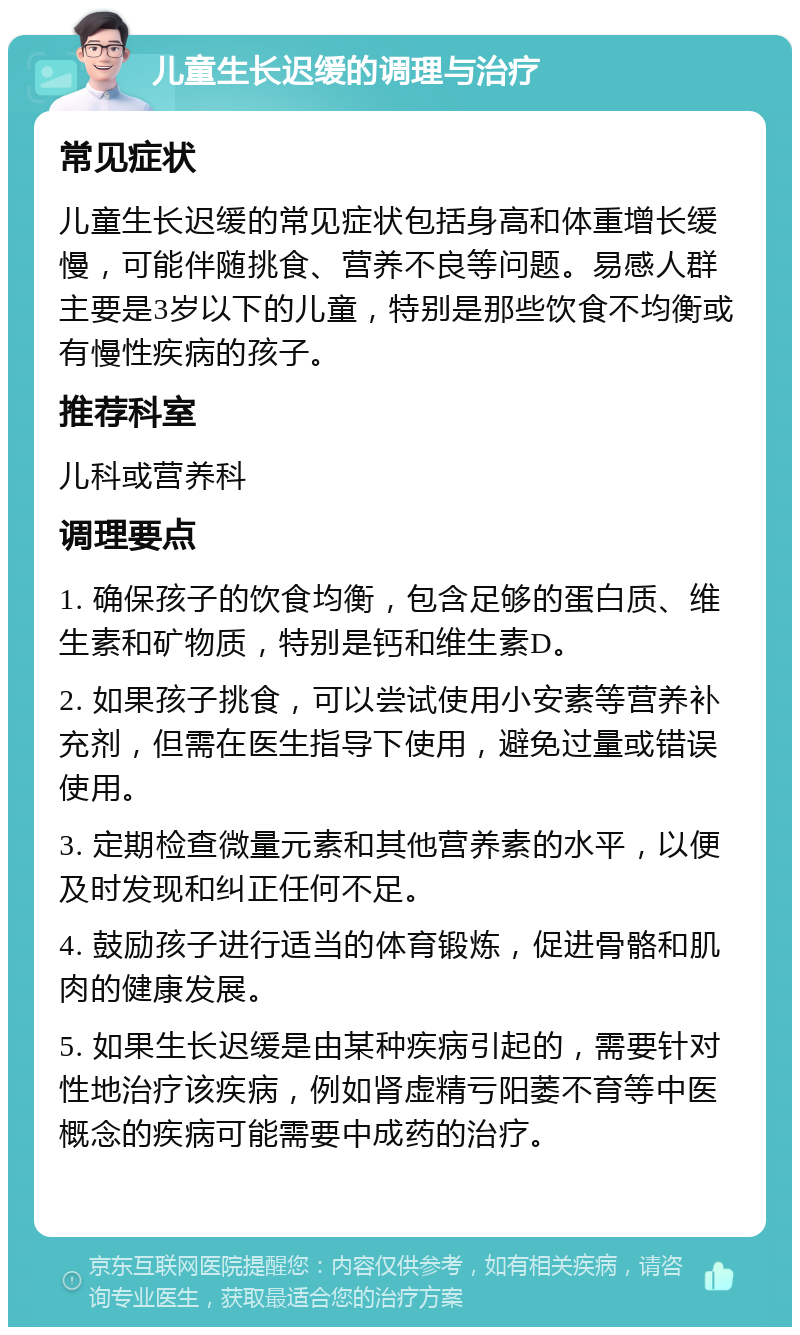 儿童生长迟缓的调理与治疗 常见症状 儿童生长迟缓的常见症状包括身高和体重增长缓慢，可能伴随挑食、营养不良等问题。易感人群主要是3岁以下的儿童，特别是那些饮食不均衡或有慢性疾病的孩子。 推荐科室 儿科或营养科 调理要点 1. 确保孩子的饮食均衡，包含足够的蛋白质、维生素和矿物质，特别是钙和维生素D。 2. 如果孩子挑食，可以尝试使用小安素等营养补充剂，但需在医生指导下使用，避免过量或错误使用。 3. 定期检查微量元素和其他营养素的水平，以便及时发现和纠正任何不足。 4. 鼓励孩子进行适当的体育锻炼，促进骨骼和肌肉的健康发展。 5. 如果生长迟缓是由某种疾病引起的，需要针对性地治疗该疾病，例如肾虚精亏阳萎不育等中医概念的疾病可能需要中成药的治疗。