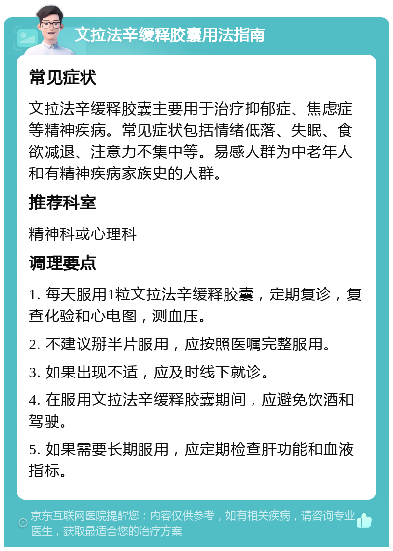 文拉法辛缓释胶囊用法指南 常见症状 文拉法辛缓释胶囊主要用于治疗抑郁症、焦虑症等精神疾病。常见症状包括情绪低落、失眠、食欲减退、注意力不集中等。易感人群为中老年人和有精神疾病家族史的人群。 推荐科室 精神科或心理科 调理要点 1. 每天服用1粒文拉法辛缓释胶囊，定期复诊，复查化验和心电图，测血压。 2. 不建议掰半片服用，应按照医嘱完整服用。 3. 如果出现不适，应及时线下就诊。 4. 在服用文拉法辛缓释胶囊期间，应避免饮酒和驾驶。 5. 如果需要长期服用，应定期检查肝功能和血液指标。