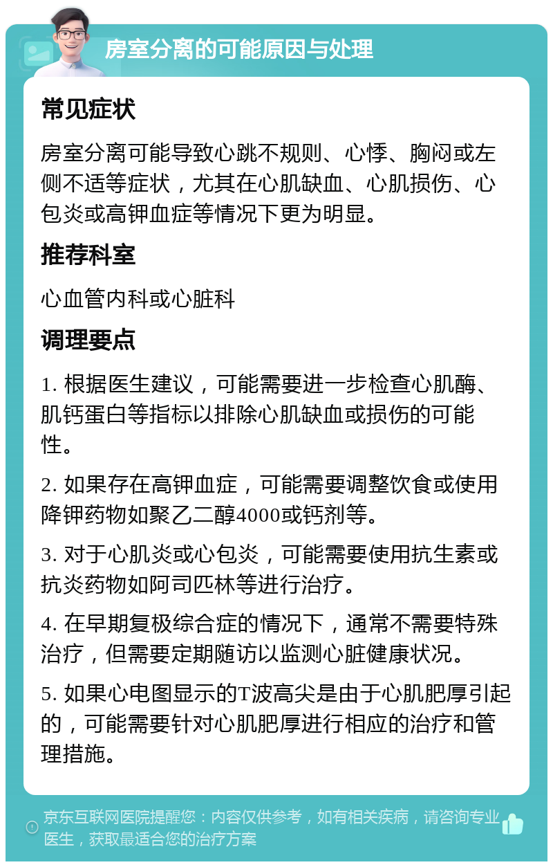 房室分离的可能原因与处理 常见症状 房室分离可能导致心跳不规则、心悸、胸闷或左侧不适等症状，尤其在心肌缺血、心肌损伤、心包炎或高钾血症等情况下更为明显。 推荐科室 心血管内科或心脏科 调理要点 1. 根据医生建议，可能需要进一步检查心肌酶、肌钙蛋白等指标以排除心肌缺血或损伤的可能性。 2. 如果存在高钾血症，可能需要调整饮食或使用降钾药物如聚乙二醇4000或钙剂等。 3. 对于心肌炎或心包炎，可能需要使用抗生素或抗炎药物如阿司匹林等进行治疗。 4. 在早期复极综合症的情况下，通常不需要特殊治疗，但需要定期随访以监测心脏健康状况。 5. 如果心电图显示的T波高尖是由于心肌肥厚引起的，可能需要针对心肌肥厚进行相应的治疗和管理措施。