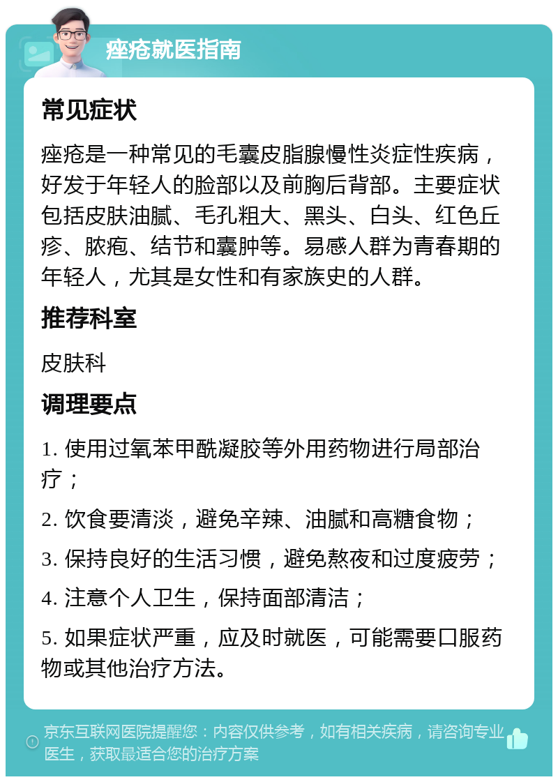 痤疮就医指南 常见症状 痤疮是一种常见的毛囊皮脂腺慢性炎症性疾病，好发于年轻人的脸部以及前胸后背部。主要症状包括皮肤油腻、毛孔粗大、黑头、白头、红色丘疹、脓疱、结节和囊肿等。易感人群为青春期的年轻人，尤其是女性和有家族史的人群。 推荐科室 皮肤科 调理要点 1. 使用过氧苯甲酰凝胶等外用药物进行局部治疗； 2. 饮食要清淡，避免辛辣、油腻和高糖食物； 3. 保持良好的生活习惯，避免熬夜和过度疲劳； 4. 注意个人卫生，保持面部清洁； 5. 如果症状严重，应及时就医，可能需要口服药物或其他治疗方法。