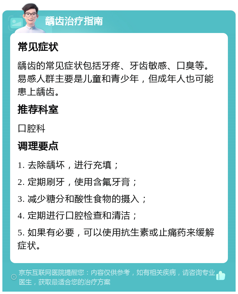 龋齿治疗指南 常见症状 龋齿的常见症状包括牙疼、牙齿敏感、口臭等。易感人群主要是儿童和青少年，但成年人也可能患上龋齿。 推荐科室 口腔科 调理要点 1. 去除龋坏，进行充填； 2. 定期刷牙，使用含氟牙膏； 3. 减少糖分和酸性食物的摄入； 4. 定期进行口腔检查和清洁； 5. 如果有必要，可以使用抗生素或止痛药来缓解症状。