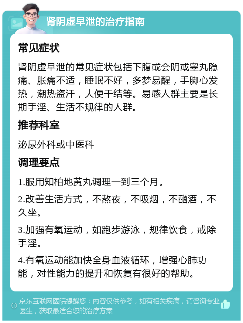 肾阴虚早泄的治疗指南 常见症状 肾阴虚早泄的常见症状包括下腹或会阴或睾丸隐痛、胀痛不适，睡眠不好，多梦易醒，手脚心发热，潮热盗汗，大便干结等。易感人群主要是长期手淫、生活不规律的人群。 推荐科室 泌尿外科或中医科 调理要点 1.服用知柏地黄丸调理一到三个月。 2.改善生活方式，不熬夜，不吸烟，不酗酒，不久坐。 3.加强有氧运动，如跑步游泳，规律饮食，戒除手淫。 4.有氧运动能加快全身血液循环，增强心肺功能，对性能力的提升和恢复有很好的帮助。