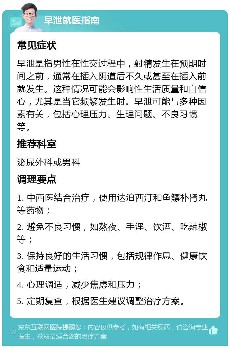 早泄就医指南 常见症状 早泄是指男性在性交过程中，射精发生在预期时间之前，通常在插入阴道后不久或甚至在插入前就发生。这种情况可能会影响性生活质量和自信心，尤其是当它频繁发生时。早泄可能与多种因素有关，包括心理压力、生理问题、不良习惯等。 推荐科室 泌尿外科或男科 调理要点 1. 中西医结合治疗，使用达泊西汀和鱼鳔补肾丸等药物； 2. 避免不良习惯，如熬夜、手淫、饮酒、吃辣椒等； 3. 保持良好的生活习惯，包括规律作息、健康饮食和适量运动； 4. 心理调适，减少焦虑和压力； 5. 定期复查，根据医生建议调整治疗方案。