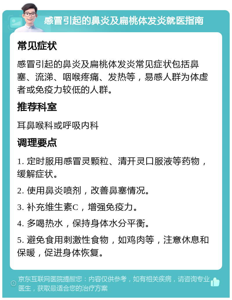 感冒引起的鼻炎及扁桃体发炎就医指南 常见症状 感冒引起的鼻炎及扁桃体发炎常见症状包括鼻塞、流涕、咽喉疼痛、发热等，易感人群为体虚者或免疫力较低的人群。 推荐科室 耳鼻喉科或呼吸内科 调理要点 1. 定时服用感冒灵颗粒、清开灵口服液等药物，缓解症状。 2. 使用鼻炎喷剂，改善鼻塞情况。 3. 补充维生素C，增强免疫力。 4. 多喝热水，保持身体水分平衡。 5. 避免食用刺激性食物，如鸡肉等，注意休息和保暖，促进身体恢复。