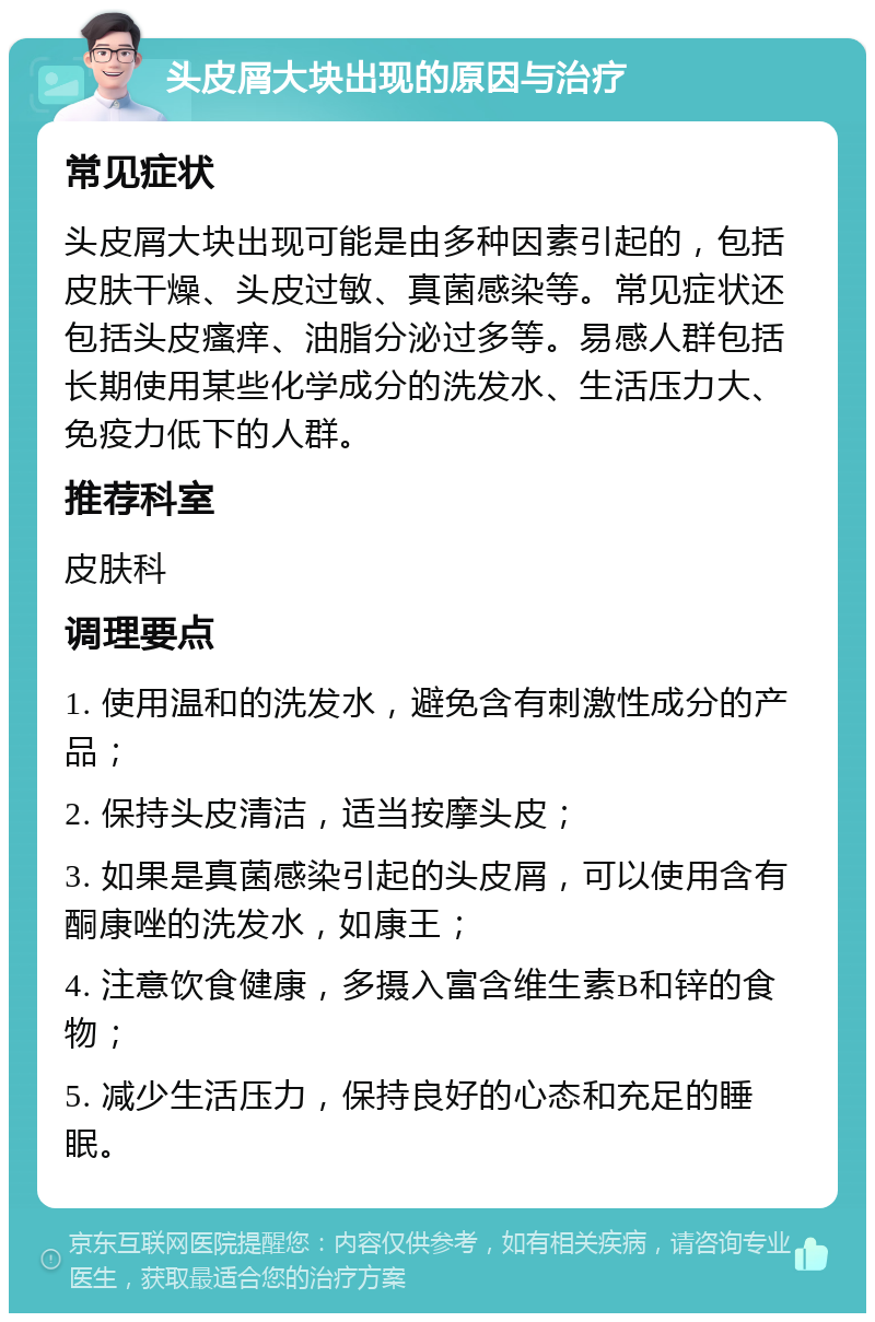 头皮屑大块出现的原因与治疗 常见症状 头皮屑大块出现可能是由多种因素引起的，包括皮肤干燥、头皮过敏、真菌感染等。常见症状还包括头皮瘙痒、油脂分泌过多等。易感人群包括长期使用某些化学成分的洗发水、生活压力大、免疫力低下的人群。 推荐科室 皮肤科 调理要点 1. 使用温和的洗发水，避免含有刺激性成分的产品； 2. 保持头皮清洁，适当按摩头皮； 3. 如果是真菌感染引起的头皮屑，可以使用含有酮康唑的洗发水，如康王； 4. 注意饮食健康，多摄入富含维生素B和锌的食物； 5. 减少生活压力，保持良好的心态和充足的睡眠。