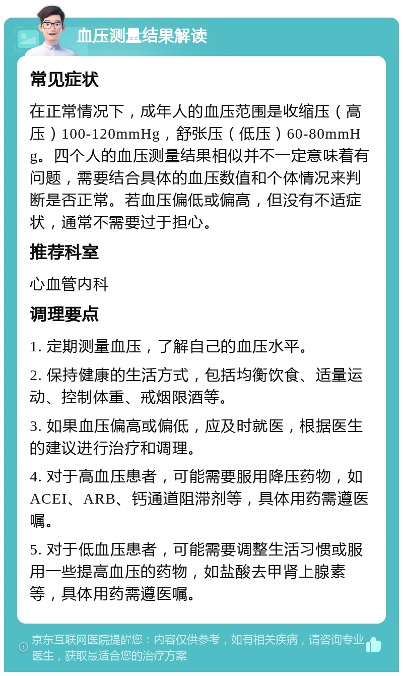 血压测量结果解读 常见症状 在正常情况下，成年人的血压范围是收缩压（高压）100-120mmHg，舒张压（低压）60-80mmHg。四个人的血压测量结果相似并不一定意味着有问题，需要结合具体的血压数值和个体情况来判断是否正常。若血压偏低或偏高，但没有不适症状，通常不需要过于担心。 推荐科室 心血管内科 调理要点 1. 定期测量血压，了解自己的血压水平。 2. 保持健康的生活方式，包括均衡饮食、适量运动、控制体重、戒烟限酒等。 3. 如果血压偏高或偏低，应及时就医，根据医生的建议进行治疗和调理。 4. 对于高血压患者，可能需要服用降压药物，如ACEI、ARB、钙通道阻滞剂等，具体用药需遵医嘱。 5. 对于低血压患者，可能需要调整生活习惯或服用一些提高血压的药物，如盐酸去甲肾上腺素等，具体用药需遵医嘱。