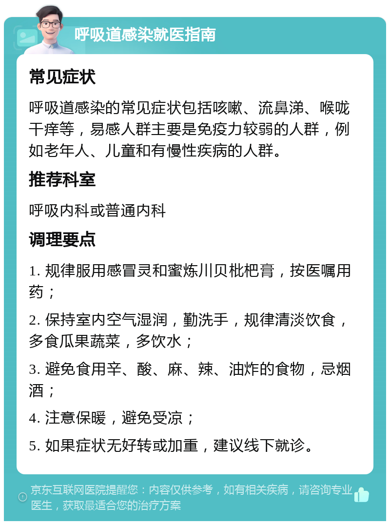 呼吸道感染就医指南 常见症状 呼吸道感染的常见症状包括咳嗽、流鼻涕、喉咙干痒等，易感人群主要是免疫力较弱的人群，例如老年人、儿童和有慢性疾病的人群。 推荐科室 呼吸内科或普通内科 调理要点 1. 规律服用感冒灵和蜜炼川贝枇杷膏，按医嘱用药； 2. 保持室内空气湿润，勤洗手，规律清淡饮食，多食瓜果蔬菜，多饮水； 3. 避免食用辛、酸、麻、辣、油炸的食物，忌烟酒； 4. 注意保暖，避免受凉； 5. 如果症状无好转或加重，建议线下就诊。