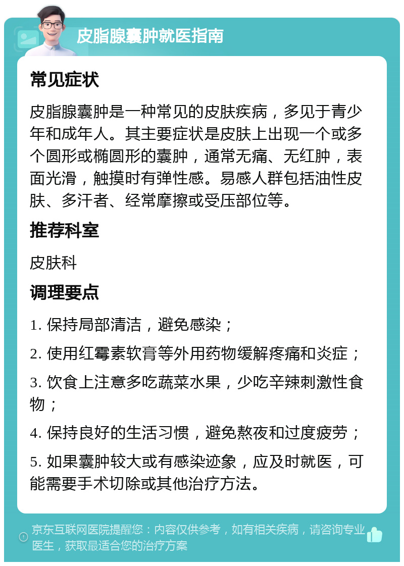 皮脂腺囊肿就医指南 常见症状 皮脂腺囊肿是一种常见的皮肤疾病，多见于青少年和成年人。其主要症状是皮肤上出现一个或多个圆形或椭圆形的囊肿，通常无痛、无红肿，表面光滑，触摸时有弹性感。易感人群包括油性皮肤、多汗者、经常摩擦或受压部位等。 推荐科室 皮肤科 调理要点 1. 保持局部清洁，避免感染； 2. 使用红霉素软膏等外用药物缓解疼痛和炎症； 3. 饮食上注意多吃蔬菜水果，少吃辛辣刺激性食物； 4. 保持良好的生活习惯，避免熬夜和过度疲劳； 5. 如果囊肿较大或有感染迹象，应及时就医，可能需要手术切除或其他治疗方法。