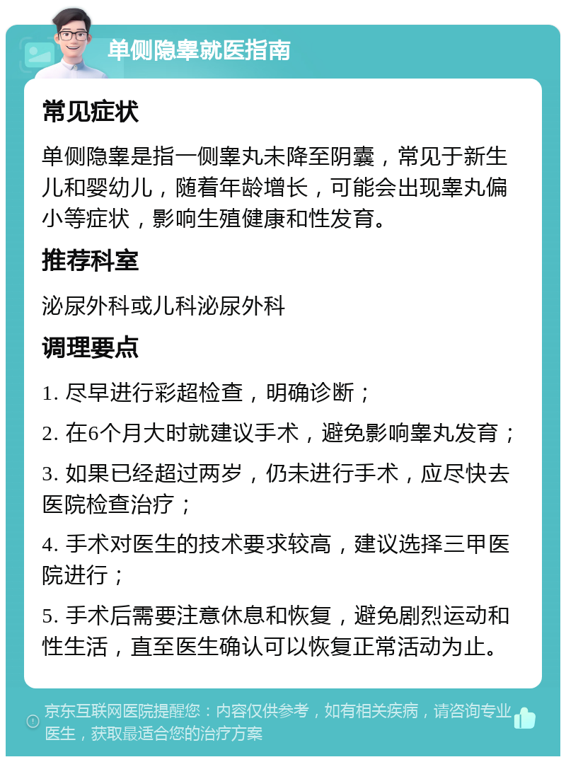 单侧隐睾就医指南 常见症状 单侧隐睾是指一侧睾丸未降至阴囊，常见于新生儿和婴幼儿，随着年龄增长，可能会出现睾丸偏小等症状，影响生殖健康和性发育。 推荐科室 泌尿外科或儿科泌尿外科 调理要点 1. 尽早进行彩超检查，明确诊断； 2. 在6个月大时就建议手术，避免影响睾丸发育； 3. 如果已经超过两岁，仍未进行手术，应尽快去医院检查治疗； 4. 手术对医生的技术要求较高，建议选择三甲医院进行； 5. 手术后需要注意休息和恢复，避免剧烈运动和性生活，直至医生确认可以恢复正常活动为止。