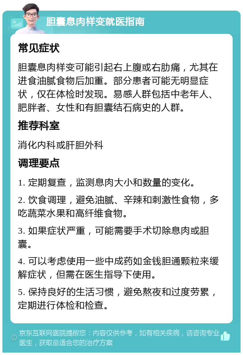 胆囊息肉样变就医指南 常见症状 胆囊息肉样变可能引起右上腹或右肋痛，尤其在进食油腻食物后加重。部分患者可能无明显症状，仅在体检时发现。易感人群包括中老年人、肥胖者、女性和有胆囊结石病史的人群。 推荐科室 消化内科或肝胆外科 调理要点 1. 定期复查，监测息肉大小和数量的变化。 2. 饮食调理，避免油腻、辛辣和刺激性食物，多吃蔬菜水果和高纤维食物。 3. 如果症状严重，可能需要手术切除息肉或胆囊。 4. 可以考虑使用一些中成药如金钱胆通颗粒来缓解症状，但需在医生指导下使用。 5. 保持良好的生活习惯，避免熬夜和过度劳累，定期进行体检和检查。