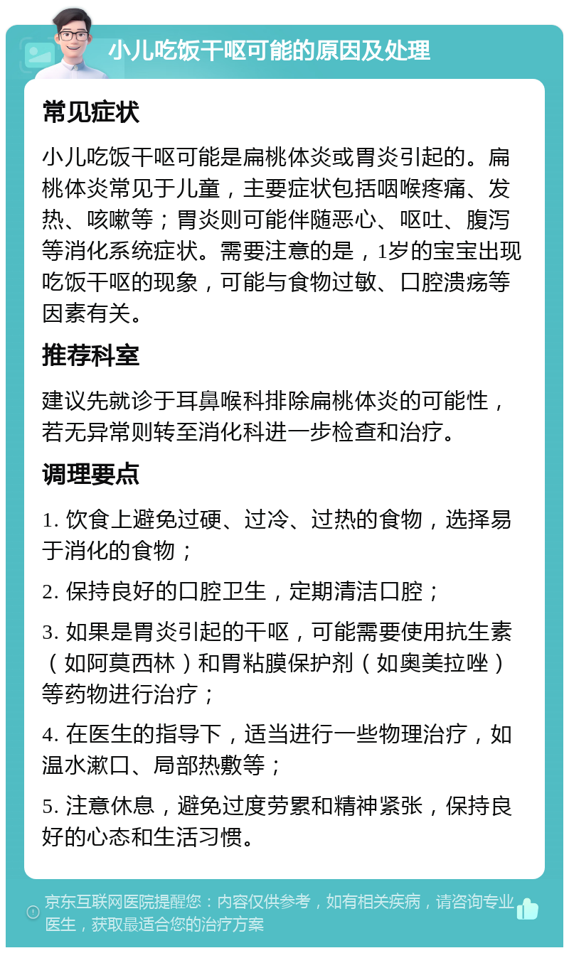 小儿吃饭干呕可能的原因及处理 常见症状 小儿吃饭干呕可能是扁桃体炎或胃炎引起的。扁桃体炎常见于儿童，主要症状包括咽喉疼痛、发热、咳嗽等；胃炎则可能伴随恶心、呕吐、腹泻等消化系统症状。需要注意的是，1岁的宝宝出现吃饭干呕的现象，可能与食物过敏、口腔溃疡等因素有关。 推荐科室 建议先就诊于耳鼻喉科排除扁桃体炎的可能性，若无异常则转至消化科进一步检查和治疗。 调理要点 1. 饮食上避免过硬、过冷、过热的食物，选择易于消化的食物； 2. 保持良好的口腔卫生，定期清洁口腔； 3. 如果是胃炎引起的干呕，可能需要使用抗生素（如阿莫西林）和胃粘膜保护剂（如奥美拉唑）等药物进行治疗； 4. 在医生的指导下，适当进行一些物理治疗，如温水漱口、局部热敷等； 5. 注意休息，避免过度劳累和精神紧张，保持良好的心态和生活习惯。