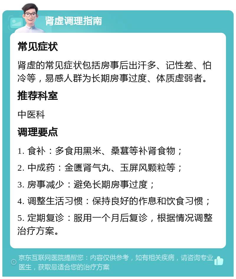 肾虚调理指南 常见症状 肾虚的常见症状包括房事后出汗多、记性差、怕冷等，易感人群为长期房事过度、体质虚弱者。 推荐科室 中医科 调理要点 1. 食补：多食用黑米、桑葚等补肾食物； 2. 中成药：金匮肾气丸、玉屏风颗粒等； 3. 房事减少：避免长期房事过度； 4. 调整生活习惯：保持良好的作息和饮食习惯； 5. 定期复诊：服用一个月后复诊，根据情况调整治疗方案。