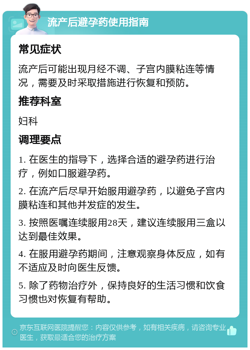 流产后避孕药使用指南 常见症状 流产后可能出现月经不调、子宫内膜粘连等情况，需要及时采取措施进行恢复和预防。 推荐科室 妇科 调理要点 1. 在医生的指导下，选择合适的避孕药进行治疗，例如口服避孕药。 2. 在流产后尽早开始服用避孕药，以避免子宫内膜粘连和其他并发症的发生。 3. 按照医嘱连续服用28天，建议连续服用三盒以达到最佳效果。 4. 在服用避孕药期间，注意观察身体反应，如有不适应及时向医生反馈。 5. 除了药物治疗外，保持良好的生活习惯和饮食习惯也对恢复有帮助。