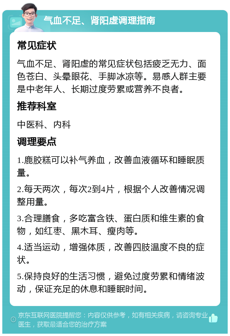 气血不足、肾阳虚调理指南 常见症状 气血不足、肾阳虚的常见症状包括疲乏无力、面色苍白、头晕眼花、手脚冰凉等。易感人群主要是中老年人、长期过度劳累或营养不良者。 推荐科室 中医科、内科 调理要点 1.鹿胶糕可以补气养血，改善血液循环和睡眠质量。 2.每天两次，每次2到4片，根据个人改善情况调整用量。 3.合理膳食，多吃富含铁、蛋白质和维生素的食物，如红枣、黑木耳、瘦肉等。 4.适当运动，增强体质，改善四肢温度不良的症状。 5.保持良好的生活习惯，避免过度劳累和情绪波动，保证充足的休息和睡眠时间。