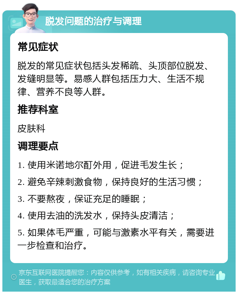 脱发问题的治疗与调理 常见症状 脱发的常见症状包括头发稀疏、头顶部位脱发、发缝明显等。易感人群包括压力大、生活不规律、营养不良等人群。 推荐科室 皮肤科 调理要点 1. 使用米诺地尔酊外用，促进毛发生长； 2. 避免辛辣刺激食物，保持良好的生活习惯； 3. 不要熬夜，保证充足的睡眠； 4. 使用去油的洗发水，保持头皮清洁； 5. 如果体毛严重，可能与激素水平有关，需要进一步检查和治疗。