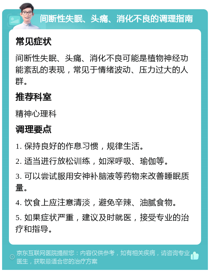 间断性失眠、头痛、消化不良的调理指南 常见症状 间断性失眠、头痛、消化不良可能是植物神经功能紊乱的表现，常见于情绪波动、压力过大的人群。 推荐科室 精神心理科 调理要点 1. 保持良好的作息习惯，规律生活。 2. 适当进行放松训练，如深呼吸、瑜伽等。 3. 可以尝试服用安神补脑液等药物来改善睡眠质量。 4. 饮食上应注意清淡，避免辛辣、油腻食物。 5. 如果症状严重，建议及时就医，接受专业的治疗和指导。