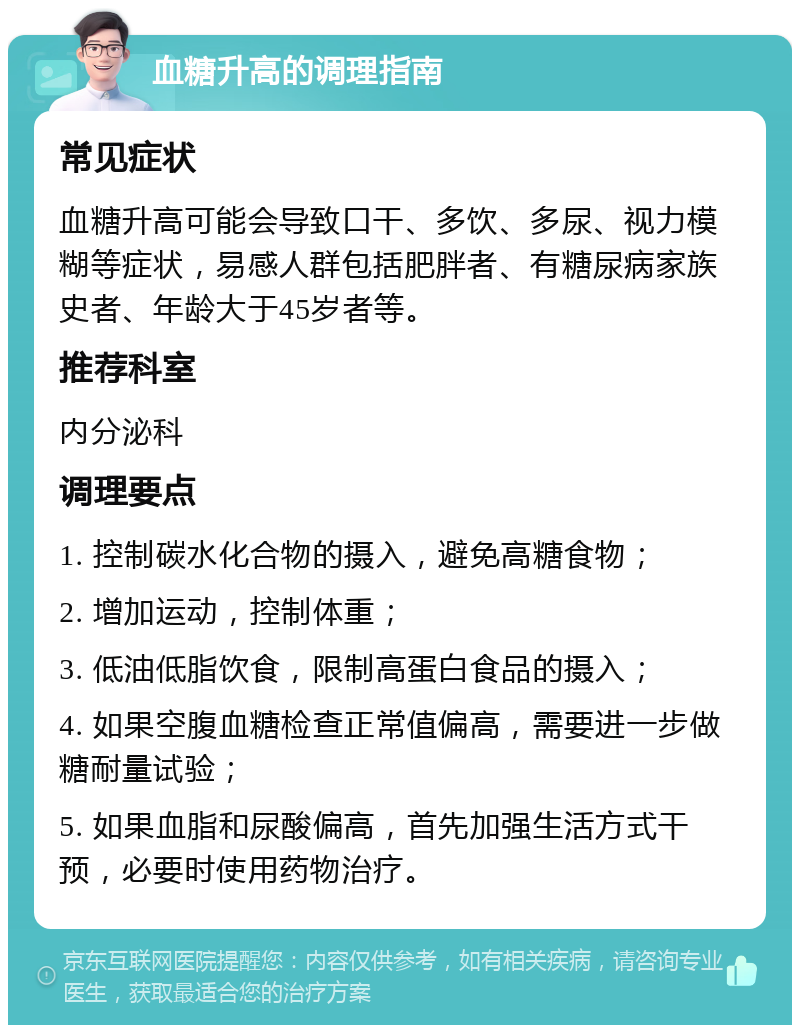 血糖升高的调理指南 常见症状 血糖升高可能会导致口干、多饮、多尿、视力模糊等症状，易感人群包括肥胖者、有糖尿病家族史者、年龄大于45岁者等。 推荐科室 内分泌科 调理要点 1. 控制碳水化合物的摄入，避免高糖食物； 2. 增加运动，控制体重； 3. 低油低脂饮食，限制高蛋白食品的摄入； 4. 如果空腹血糖检查正常值偏高，需要进一步做糖耐量试验； 5. 如果血脂和尿酸偏高，首先加强生活方式干预，必要时使用药物治疗。