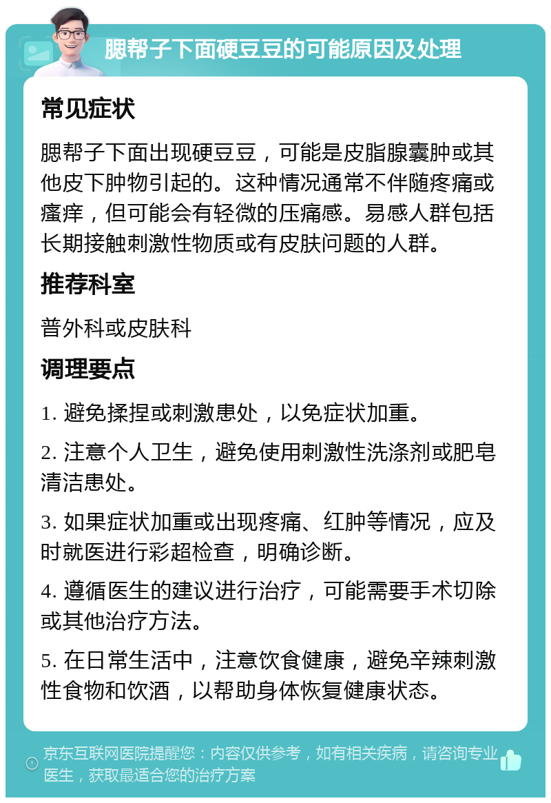 腮帮子下面硬豆豆的可能原因及处理 常见症状 腮帮子下面出现硬豆豆，可能是皮脂腺囊肿或其他皮下肿物引起的。这种情况通常不伴随疼痛或瘙痒，但可能会有轻微的压痛感。易感人群包括长期接触刺激性物质或有皮肤问题的人群。 推荐科室 普外科或皮肤科 调理要点 1. 避免揉捏或刺激患处，以免症状加重。 2. 注意个人卫生，避免使用刺激性洗涤剂或肥皂清洁患处。 3. 如果症状加重或出现疼痛、红肿等情况，应及时就医进行彩超检查，明确诊断。 4. 遵循医生的建议进行治疗，可能需要手术切除或其他治疗方法。 5. 在日常生活中，注意饮食健康，避免辛辣刺激性食物和饮酒，以帮助身体恢复健康状态。