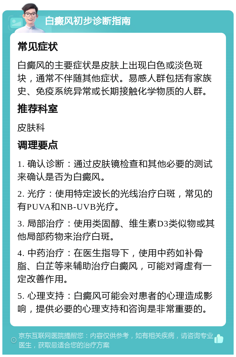 白癜风初步诊断指南 常见症状 白癜风的主要症状是皮肤上出现白色或淡色斑块，通常不伴随其他症状。易感人群包括有家族史、免疫系统异常或长期接触化学物质的人群。 推荐科室 皮肤科 调理要点 1. 确认诊断：通过皮肤镜检查和其他必要的测试来确认是否为白癜风。 2. 光疗：使用特定波长的光线治疗白斑，常见的有PUVA和NB-UVB光疗。 3. 局部治疗：使用类固醇、维生素D3类似物或其他局部药物来治疗白斑。 4. 中药治疗：在医生指导下，使用中药如补骨脂、白芷等来辅助治疗白癜风，可能对肾虚有一定改善作用。 5. 心理支持：白癜风可能会对患者的心理造成影响，提供必要的心理支持和咨询是非常重要的。