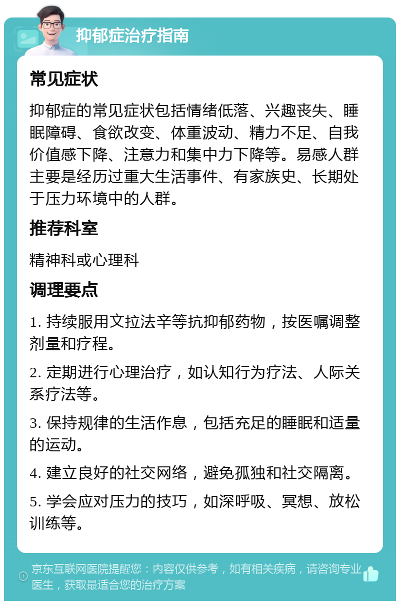 抑郁症治疗指南 常见症状 抑郁症的常见症状包括情绪低落、兴趣丧失、睡眠障碍、食欲改变、体重波动、精力不足、自我价值感下降、注意力和集中力下降等。易感人群主要是经历过重大生活事件、有家族史、长期处于压力环境中的人群。 推荐科室 精神科或心理科 调理要点 1. 持续服用文拉法辛等抗抑郁药物，按医嘱调整剂量和疗程。 2. 定期进行心理治疗，如认知行为疗法、人际关系疗法等。 3. 保持规律的生活作息，包括充足的睡眠和适量的运动。 4. 建立良好的社交网络，避免孤独和社交隔离。 5. 学会应对压力的技巧，如深呼吸、冥想、放松训练等。