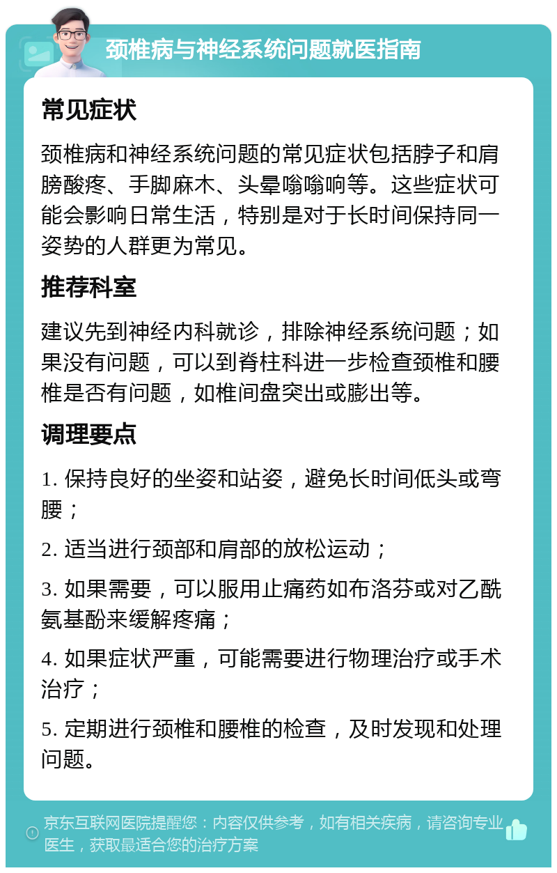 颈椎病与神经系统问题就医指南 常见症状 颈椎病和神经系统问题的常见症状包括脖子和肩膀酸疼、手脚麻木、头晕嗡嗡响等。这些症状可能会影响日常生活，特别是对于长时间保持同一姿势的人群更为常见。 推荐科室 建议先到神经内科就诊，排除神经系统问题；如果没有问题，可以到脊柱科进一步检查颈椎和腰椎是否有问题，如椎间盘突出或膨出等。 调理要点 1. 保持良好的坐姿和站姿，避免长时间低头或弯腰； 2. 适当进行颈部和肩部的放松运动； 3. 如果需要，可以服用止痛药如布洛芬或对乙酰氨基酚来缓解疼痛； 4. 如果症状严重，可能需要进行物理治疗或手术治疗； 5. 定期进行颈椎和腰椎的检查，及时发现和处理问题。