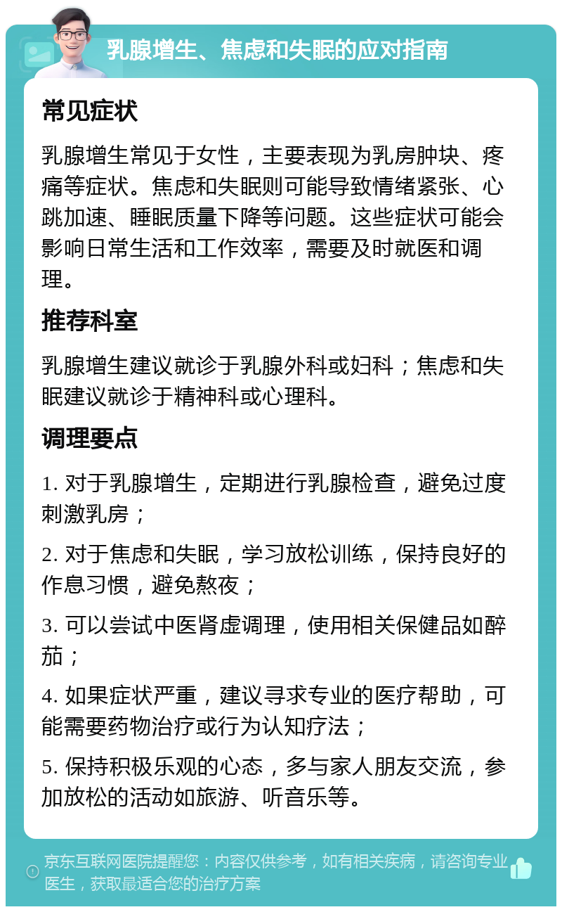 乳腺增生、焦虑和失眠的应对指南 常见症状 乳腺增生常见于女性，主要表现为乳房肿块、疼痛等症状。焦虑和失眠则可能导致情绪紧张、心跳加速、睡眠质量下降等问题。这些症状可能会影响日常生活和工作效率，需要及时就医和调理。 推荐科室 乳腺增生建议就诊于乳腺外科或妇科；焦虑和失眠建议就诊于精神科或心理科。 调理要点 1. 对于乳腺增生，定期进行乳腺检查，避免过度刺激乳房； 2. 对于焦虑和失眠，学习放松训练，保持良好的作息习惯，避免熬夜； 3. 可以尝试中医肾虚调理，使用相关保健品如醉茄； 4. 如果症状严重，建议寻求专业的医疗帮助，可能需要药物治疗或行为认知疗法； 5. 保持积极乐观的心态，多与家人朋友交流，参加放松的活动如旅游、听音乐等。