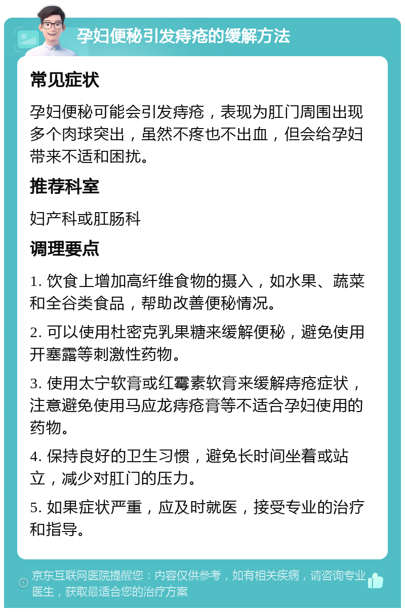 孕妇便秘引发痔疮的缓解方法 常见症状 孕妇便秘可能会引发痔疮，表现为肛门周围出现多个肉球突出，虽然不疼也不出血，但会给孕妇带来不适和困扰。 推荐科室 妇产科或肛肠科 调理要点 1. 饮食上增加高纤维食物的摄入，如水果、蔬菜和全谷类食品，帮助改善便秘情况。 2. 可以使用杜密克乳果糖来缓解便秘，避免使用开塞露等刺激性药物。 3. 使用太宁软膏或红霉素软膏来缓解痔疮症状，注意避免使用马应龙痔疮膏等不适合孕妇使用的药物。 4. 保持良好的卫生习惯，避免长时间坐着或站立，减少对肛门的压力。 5. 如果症状严重，应及时就医，接受专业的治疗和指导。