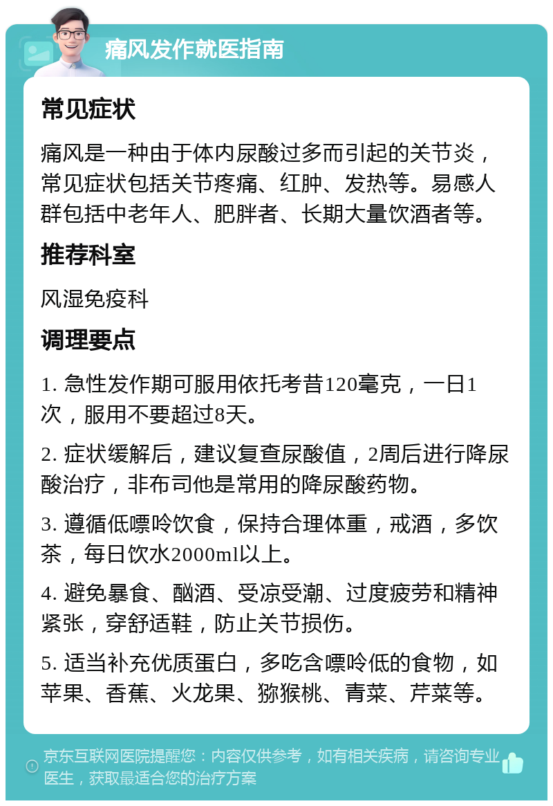 痛风发作就医指南 常见症状 痛风是一种由于体内尿酸过多而引起的关节炎，常见症状包括关节疼痛、红肿、发热等。易感人群包括中老年人、肥胖者、长期大量饮酒者等。 推荐科室 风湿免疫科 调理要点 1. 急性发作期可服用依托考昔120毫克，一日1次，服用不要超过8天。 2. 症状缓解后，建议复查尿酸值，2周后进行降尿酸治疗，非布司他是常用的降尿酸药物。 3. 遵循低嘌呤饮食，保持合理体重，戒酒，多饮茶，每日饮水2000ml以上。 4. 避免暴食、酗酒、受凉受潮、过度疲劳和精神紧张，穿舒适鞋，防止关节损伤。 5. 适当补充优质蛋白，多吃含嘌呤低的食物，如苹果、香蕉、火龙果、猕猴桃、青菜、芹菜等。