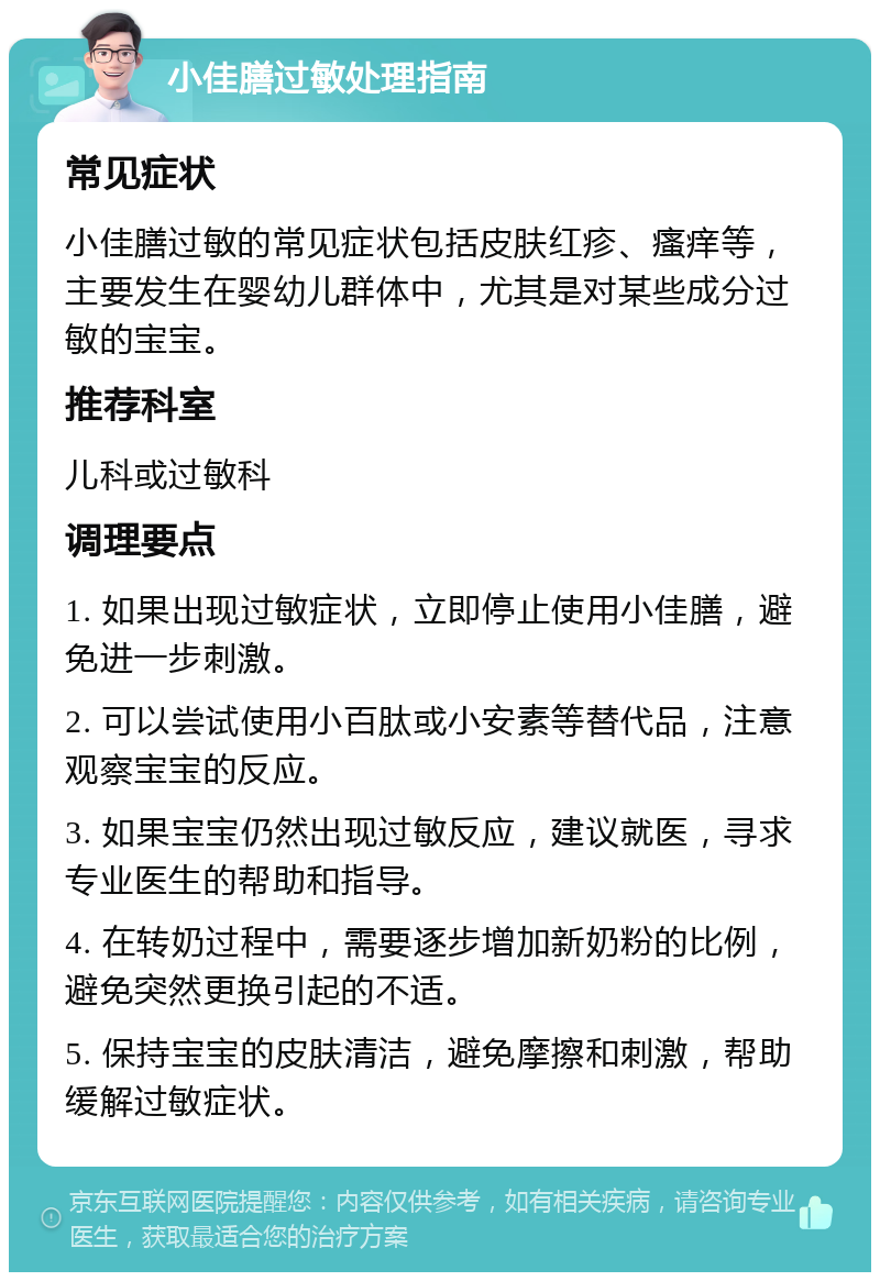 小佳膳过敏处理指南 常见症状 小佳膳过敏的常见症状包括皮肤红疹、瘙痒等，主要发生在婴幼儿群体中，尤其是对某些成分过敏的宝宝。 推荐科室 儿科或过敏科 调理要点 1. 如果出现过敏症状，立即停止使用小佳膳，避免进一步刺激。 2. 可以尝试使用小百肽或小安素等替代品，注意观察宝宝的反应。 3. 如果宝宝仍然出现过敏反应，建议就医，寻求专业医生的帮助和指导。 4. 在转奶过程中，需要逐步增加新奶粉的比例，避免突然更换引起的不适。 5. 保持宝宝的皮肤清洁，避免摩擦和刺激，帮助缓解过敏症状。