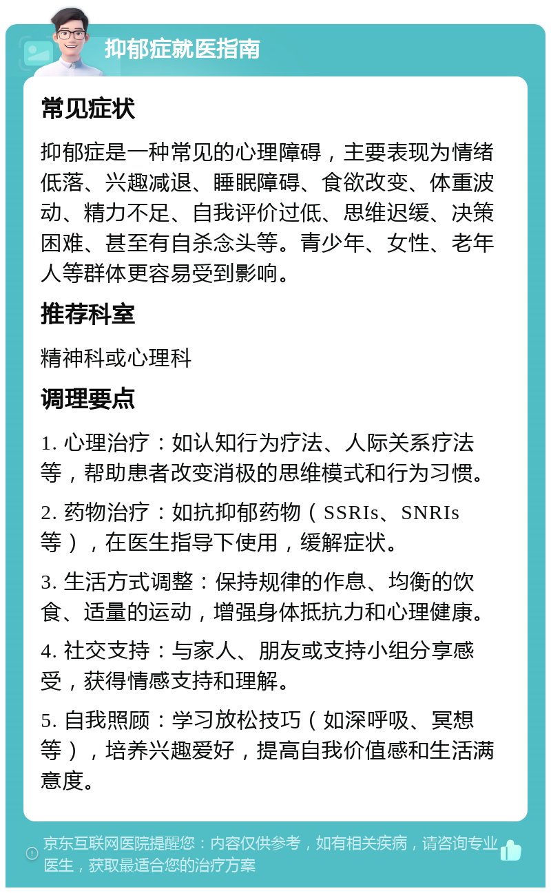 抑郁症就医指南 常见症状 抑郁症是一种常见的心理障碍，主要表现为情绪低落、兴趣减退、睡眠障碍、食欲改变、体重波动、精力不足、自我评价过低、思维迟缓、决策困难、甚至有自杀念头等。青少年、女性、老年人等群体更容易受到影响。 推荐科室 精神科或心理科 调理要点 1. 心理治疗：如认知行为疗法、人际关系疗法等，帮助患者改变消极的思维模式和行为习惯。 2. 药物治疗：如抗抑郁药物（SSRIs、SNRIs等），在医生指导下使用，缓解症状。 3. 生活方式调整：保持规律的作息、均衡的饮食、适量的运动，增强身体抵抗力和心理健康。 4. 社交支持：与家人、朋友或支持小组分享感受，获得情感支持和理解。 5. 自我照顾：学习放松技巧（如深呼吸、冥想等），培养兴趣爱好，提高自我价值感和生活满意度。