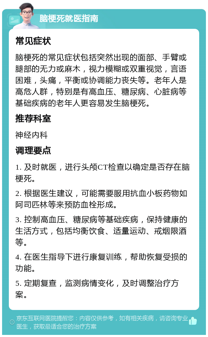 脑梗死就医指南 常见症状 脑梗死的常见症状包括突然出现的面部、手臂或腿部的无力或麻木，视力模糊或双重视觉，言语困难，头痛，平衡或协调能力丧失等。老年人是高危人群，特别是有高血压、糖尿病、心脏病等基础疾病的老年人更容易发生脑梗死。 推荐科室 神经内科 调理要点 1. 及时就医，进行头颅CT检查以确定是否存在脑梗死。 2. 根据医生建议，可能需要服用抗血小板药物如阿司匹林等来预防血栓形成。 3. 控制高血压、糖尿病等基础疾病，保持健康的生活方式，包括均衡饮食、适量运动、戒烟限酒等。 4. 在医生指导下进行康复训练，帮助恢复受损的功能。 5. 定期复查，监测病情变化，及时调整治疗方案。