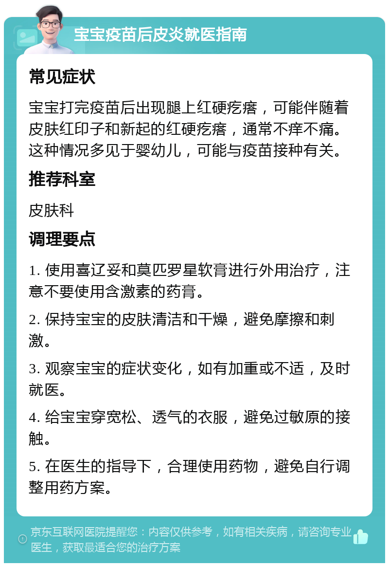 宝宝疫苗后皮炎就医指南 常见症状 宝宝打完疫苗后出现腿上红硬疙瘩，可能伴随着皮肤红印子和新起的红硬疙瘩，通常不痒不痛。这种情况多见于婴幼儿，可能与疫苗接种有关。 推荐科室 皮肤科 调理要点 1. 使用喜辽妥和莫匹罗星软膏进行外用治疗，注意不要使用含激素的药膏。 2. 保持宝宝的皮肤清洁和干燥，避免摩擦和刺激。 3. 观察宝宝的症状变化，如有加重或不适，及时就医。 4. 给宝宝穿宽松、透气的衣服，避免过敏原的接触。 5. 在医生的指导下，合理使用药物，避免自行调整用药方案。