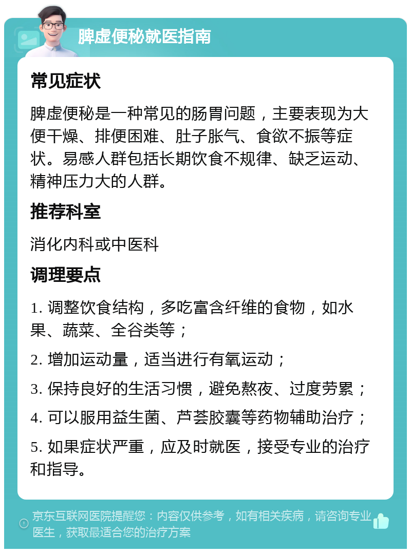 脾虚便秘就医指南 常见症状 脾虚便秘是一种常见的肠胃问题，主要表现为大便干燥、排便困难、肚子胀气、食欲不振等症状。易感人群包括长期饮食不规律、缺乏运动、精神压力大的人群。 推荐科室 消化内科或中医科 调理要点 1. 调整饮食结构，多吃富含纤维的食物，如水果、蔬菜、全谷类等； 2. 增加运动量，适当进行有氧运动； 3. 保持良好的生活习惯，避免熬夜、过度劳累； 4. 可以服用益生菌、芦荟胶囊等药物辅助治疗； 5. 如果症状严重，应及时就医，接受专业的治疗和指导。